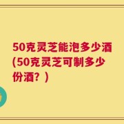 50克灵芝能泡多少酒(50克灵芝可制多少份酒？)