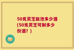 50克灵芝能泡多少酒(50克灵芝可制多少份酒？)