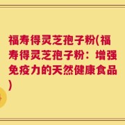 福寿得灵芝孢子粉(福寿得灵芝孢子粉：增强免疫力的天然健康食品)