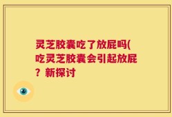 灵芝胶囊吃了放屁吗(吃灵芝胶囊会引起放屁？新探讨