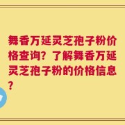 舞香万延灵芝孢子粉价格查询？了解舞香万延灵芝孢子粉的价格信息？