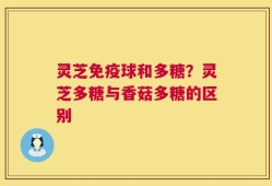 灵芝免疫球和多糖？灵芝多糖与香菇多糖的区别