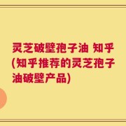 灵芝破壁孢子油 知乎(知乎推荐的灵芝孢子油破壁产品)