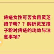 痔疮女性可否食用灵芝孢子粉？？解析灵芝孢子粉对痔疮的功效与注意事项？
