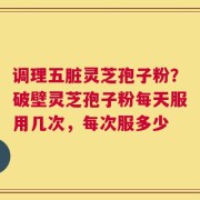 调理五脏灵芝孢子粉？破壁灵芝孢子粉每天服用几次，每次服多少