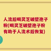 人流后喝灵芝破壁孢子粉(喝灵芝破壁孢子粉有助于人流术后恢复)