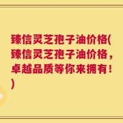 臻信灵芝孢子油价格(臻信灵芝孢子油价格，卓越品质等你来拥有！)