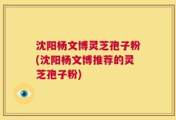 沈阳杨文博灵芝孢子粉(沈阳杨文博推荐的灵芝孢子粉)