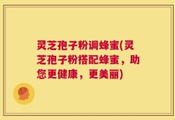 灵芝孢子粉调蜂蜜(灵芝孢子粉搭配蜂蜜，助您更健康，更美丽)
