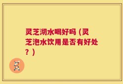 灵芝沏水喝好吗 (灵芝泡水饮用是否有好处？)