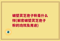 破壁灵芝孢子粉是什么样(解密破壁灵芝孢子粉的功效及用途)