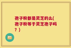 孢子粉都是灵芝的么(孢子粉等于灵芝孢子吗？)