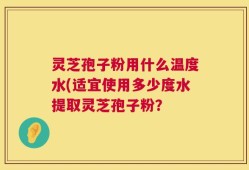 灵芝孢子粉用什么温度水(适宜使用多少度水提取灵芝孢子粉？