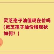灵芝孢子油值现在价吗(灵芝孢子油价格现状如何？)