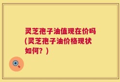 灵芝孢子油值现在价吗(灵芝孢子油价格现状如何？)
