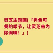 灵芝主题画(「秀色可餐的季节，让灵芝来为你调味！」)