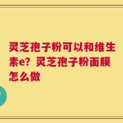 灵芝孢子粉可以和维生素e？灵芝孢子粉面膜怎么做