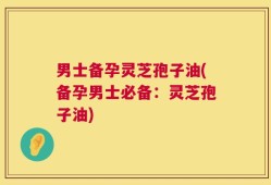 男士备孕灵芝孢子油(备孕男士必备：灵芝孢子油)