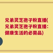 兄弟灵芝孢子粉直播(兄弟灵芝孢子粉直播：健康生活的必需品)