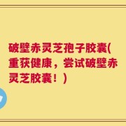 破壁赤灵芝孢子胶囊(重获健康，尝试破壁赤灵芝胶囊！)