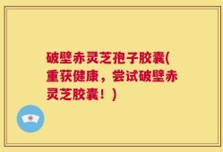破壁赤灵芝孢子胶囊(重获健康，尝试破壁赤灵芝胶囊！)