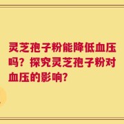 灵芝孢子粉能降低血压吗？探究灵芝孢子粉对血压的影响？