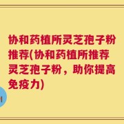 协和药植所灵芝孢子粉推荐(协和药植所推荐灵芝孢子粉，助你提高免疫力)