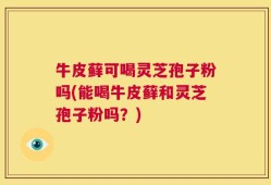 牛皮藓可喝灵芝孢子粉吗(能喝牛皮藓和灵芝孢子粉吗？)