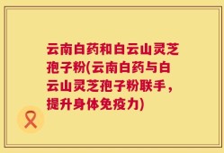 云南白药和白云山灵芝孢子粉(云南白药与白云山灵芝孢子粉联手，提升身体免疫力)