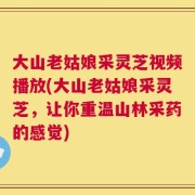 大山老姑娘采灵芝视频播放(大山老姑娘采灵芝，让你重温山林采药的感觉)