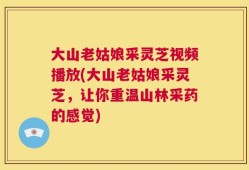 大山老姑娘采灵芝视频播放(大山老姑娘采灵芝，让你重温山林采药的感觉)