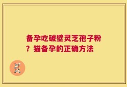 备孕吃破壁灵芝孢子粉？猫备孕的正确方法
