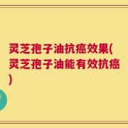 灵芝孢子油抗癌效果(灵芝孢子油能有效抗癌)