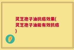 灵芝孢子油抗癌效果(灵芝孢子油能有效抗癌)