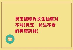 灵芝被称为长生仙草对不对(灵芝：长生不老的神奇药材)