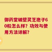 御药堂破壁灵芝孢子60粒怎么样？功效与使用方法详解？