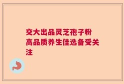 交大出品灵芝孢子粉 高品质养生佳选备受关注