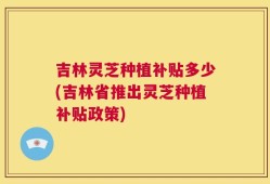 吉林灵芝种植补贴多少(吉林省推出灵芝种植补贴政策)