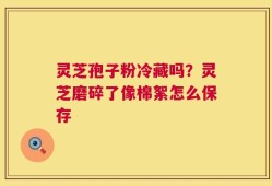 灵芝孢子粉冷藏吗？灵芝磨碎了像棉絮怎么保存
