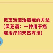 灵芝泡酒治癌症的方法(灵芝酒：一种用于癌症治疗的天然方法)