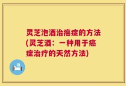 灵芝泡酒治癌症的方法(灵芝酒：一种用于癌症治疗的天然方法)