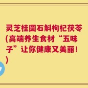 灵芝桂圆石斛枸杞茯苓(高端养生食材“五味子”让你健康又美丽！)
