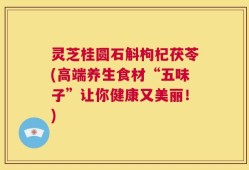 灵芝桂圆石斛枸杞茯苓(高端养生食材“五味子”让你健康又美丽！)