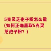 5克灵芝孢子粉怎么量(如何正确量取5克灵芝孢子粉？)