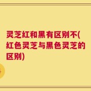 灵芝红和黑有区别不(红色灵芝与黑色灵芝的区别)