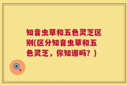 知音虫草和五色灵芝区别(区分知音虫草和五色灵芝，你知道吗？)