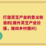 打造灵芝产业的意义和目的(提升灵芝产业价值，推动乡村振兴)