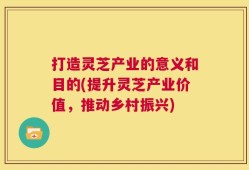 打造灵芝产业的意义和目的(提升灵芝产业价值，推动乡村振兴)