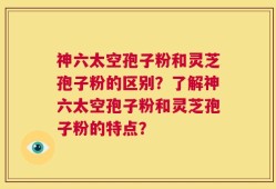 神六太空孢子粉和灵芝孢子粉的区别？了解神六太空孢子粉和灵芝孢子粉的特点？