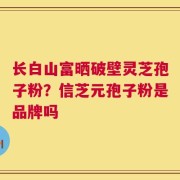 长白山富晒破壁灵芝孢子粉？信芝元孢子粉是品牌吗